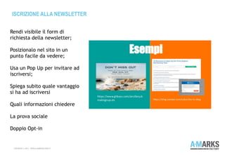 ISCRIZIONE ALLA NEWSLETTER
COPYRIGHT © 2013 – WWW.A-MARKSFACTORY.IT
Rendi visibile il form di
richiesta della newsletter;
 
Posizionalo nel sito in un
punto facile da vedere;
Usa un Pop Up per invitare ad
iscriversi;
Spiega subito quale vantaggio
si ha ad iscriversi
Quali informazioni chiedere
La prova sociale
Doppio Opt-in
 