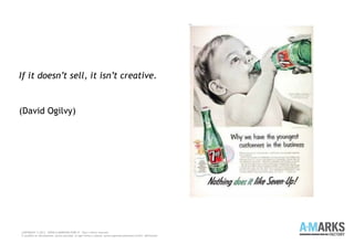 If it doesn’t sell, it isn’t creative.
(David Ogilvy)
COPYRIGHT © 2013 – WWW.A-MARKSFACTORY.IT -Tutti i diritti riservati.
E' proibita la riproduzione, anche parziale, in ogni forma o mezzo, senza espresso permesso scritto dell'autore
 