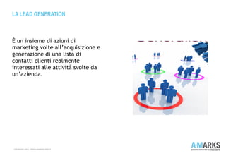 È un insieme di azioni di
marketing volte all’acquisizione e
generazione di una lista di
contatti clienti realmente
interessati alle attività svolte da
un’azienda.
LA LEAD GENERATION
COPYRIGHT © 2013 – WWW.A-MARKSFACTORY.IT
 