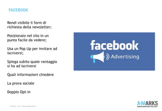FACEBOOK
COPYRIGHT © 2013 – WWW.A-MARKSFACTORY.IT
Rendi visibile il form di
richiesta della newsletter;
 
Posizionalo nel sito in un
punto facile da vedere;
Usa un Pop Up per invitare ad
iscriversi;
Spiega subito quale vantaggio
si ha ad iscriversi
Quali informazioni chiedere
La prova sociale
Doppio Opt-in
 