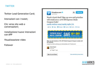 TWITTER
COPYRIGHT © 2013 – WWW.A-MARKSFACTORY.IT
Twitter Lead Generation Card;
 
Interazioni con i tweet;
Clic verso sito web o
conversazioni;
installazione/nuove interazioni
con APP
Visualizzazione video
Follower
 