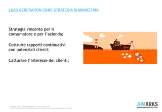 Strategia vincente per il
consumatore e per l’azienda;
Costruire rapporti continuativi
con potenziali clienti;
Catturare l’interesse dei clienti;
LEAD GENERATION COME STRATEGIA DI MARKETING
COPYRIGHT © 2013 – WWW.A-MARKSFACTORY.IT -Tutti i diritti riservati.
E' proibita la riproduzione, anche parziale, in ogni forma o mezzo, senza espresso permesso scritto dell'autore
 