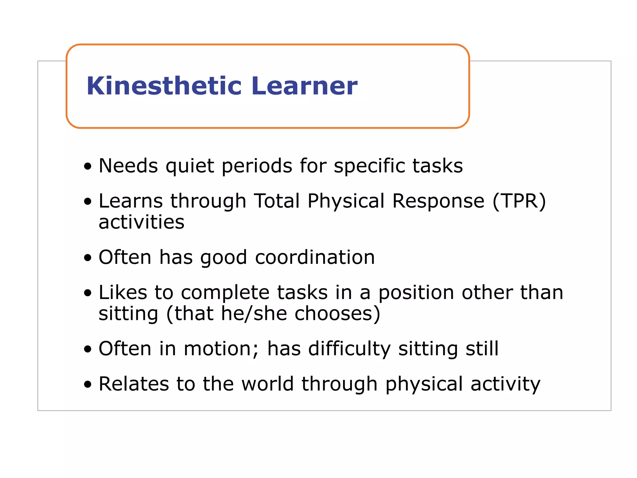 • Needs quiet periods for specific tasks
• Learns through Total Physical Response (TPR)
activities
• Often has good coordination
• Likes to complete tasks in a position other than
sitting (that he/she chooses)
• Often in motion; has difficulty sitting still
• Relates to the world through physical activity
Kinesthetic Learner
 