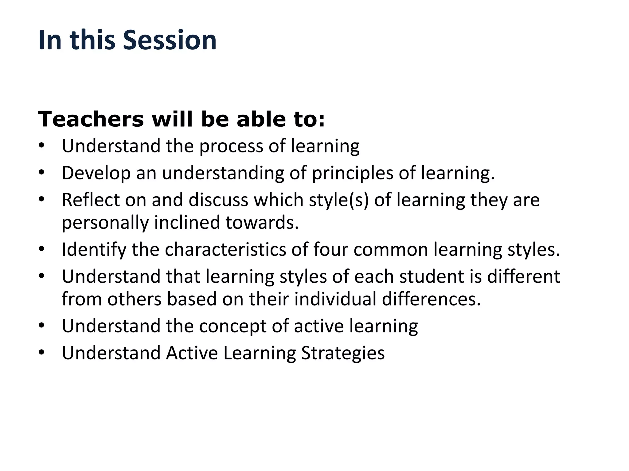 In this Session
Teachers will be able to:
• Understand the process of learning
• Develop an understanding of principles of learning.
• Reflect on and discuss which style(s) of learning they are
personally inclined towards.
• Identify the characteristics of four common learning styles.
• Understand that learning styles of each student is different
from others based on their individual differences.
• Understand the concept of active learning
• Understand Active Learning Strategies
 