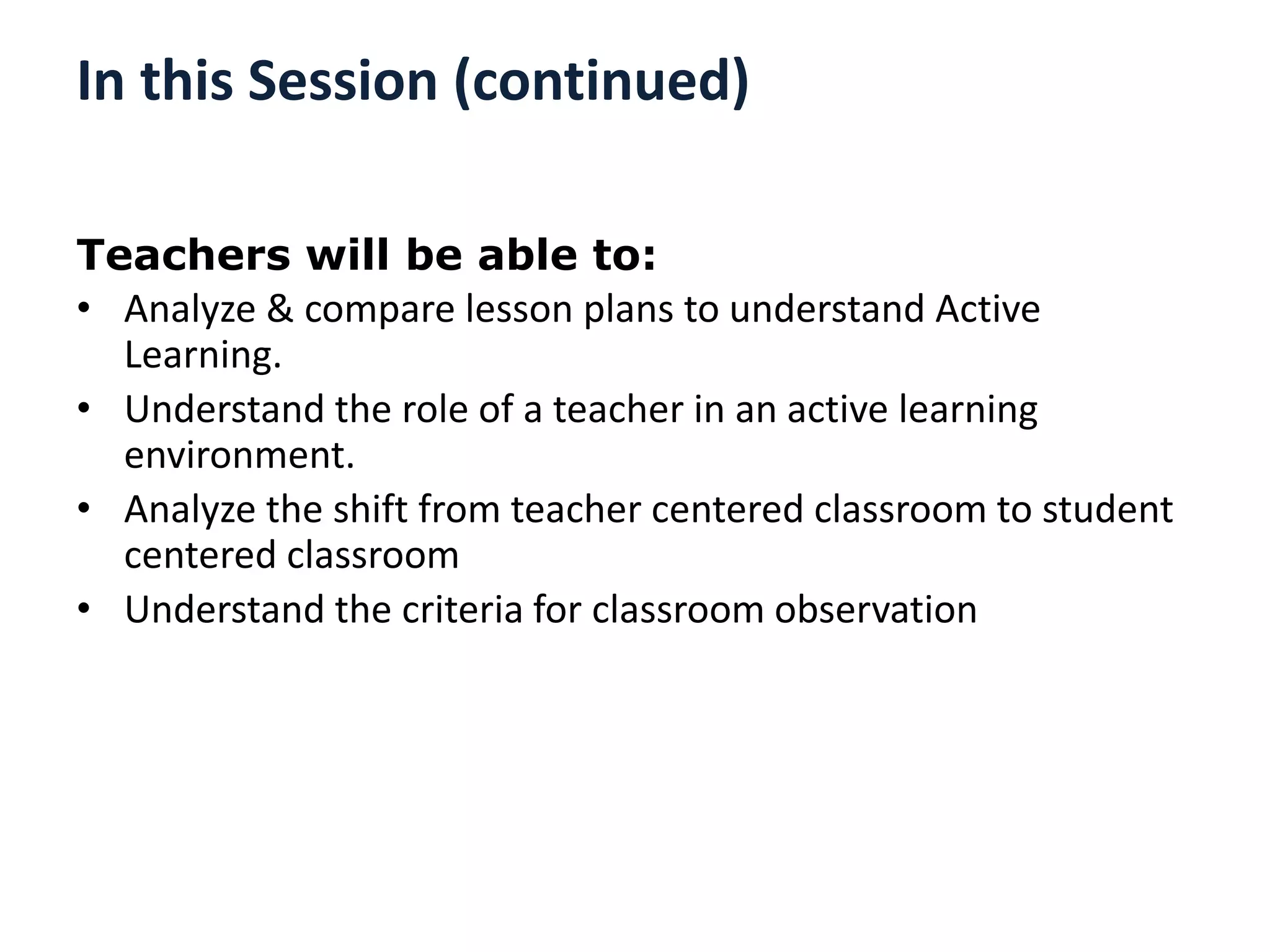 In this Session (continued)
Teachers will be able to:
• Analyze & compare lesson plans to understand Active
Learning.
• Understand the role of a teacher in an active learning
environment.
• Analyze the shift from teacher centered classroom to student
centered classroom
• Understand the criteria for classroom observation
 