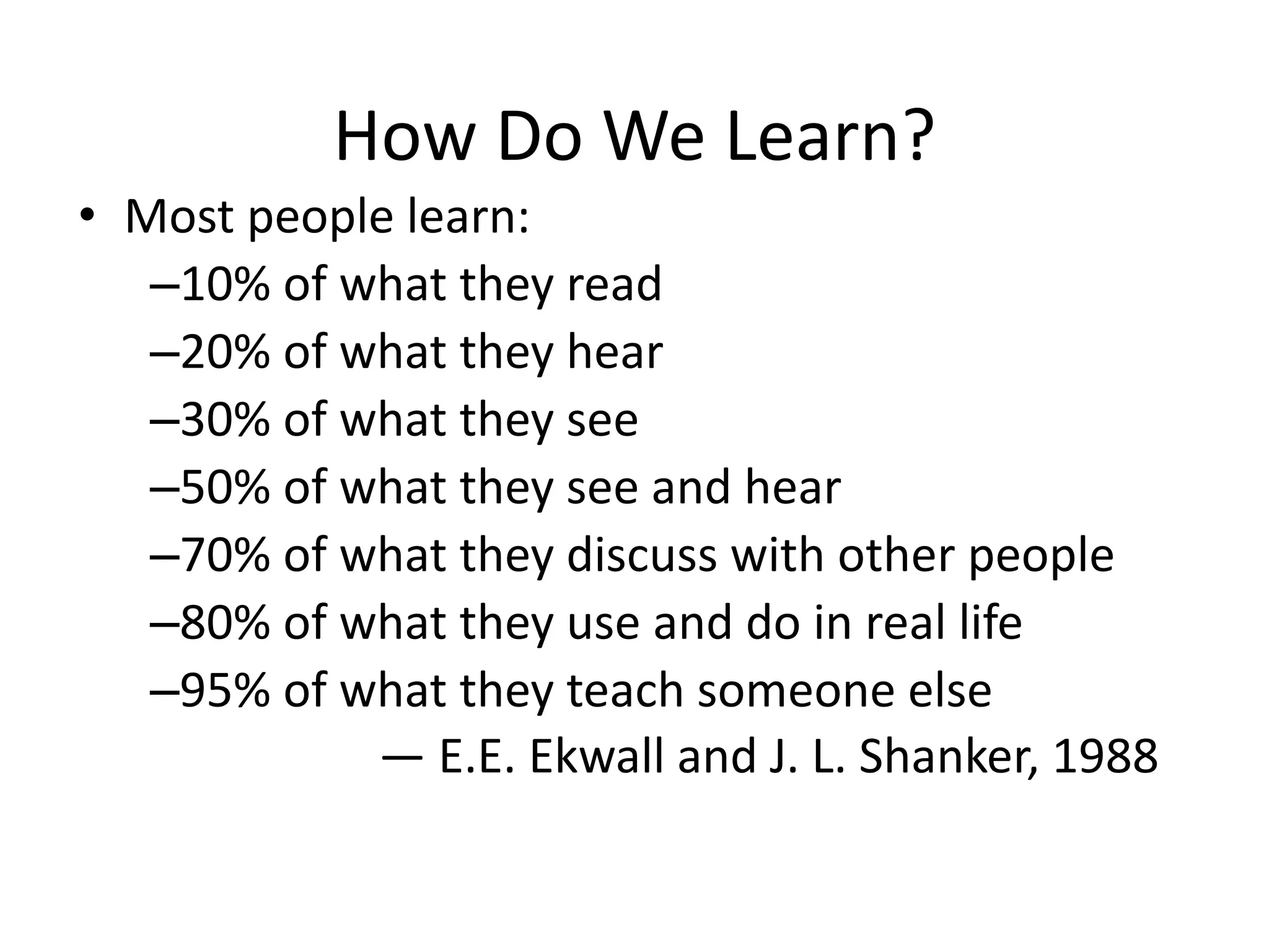 How Do We Learn?
• Most people learn:
–10% of what they read
–20% of what they hear
–30% of what they see
–50% of what they see and hear
–70% of what they discuss with other people
–80% of what they use and do in real life
–95% of what they teach someone else
— E.E. Ekwall and J. L. Shanker, 1988
 