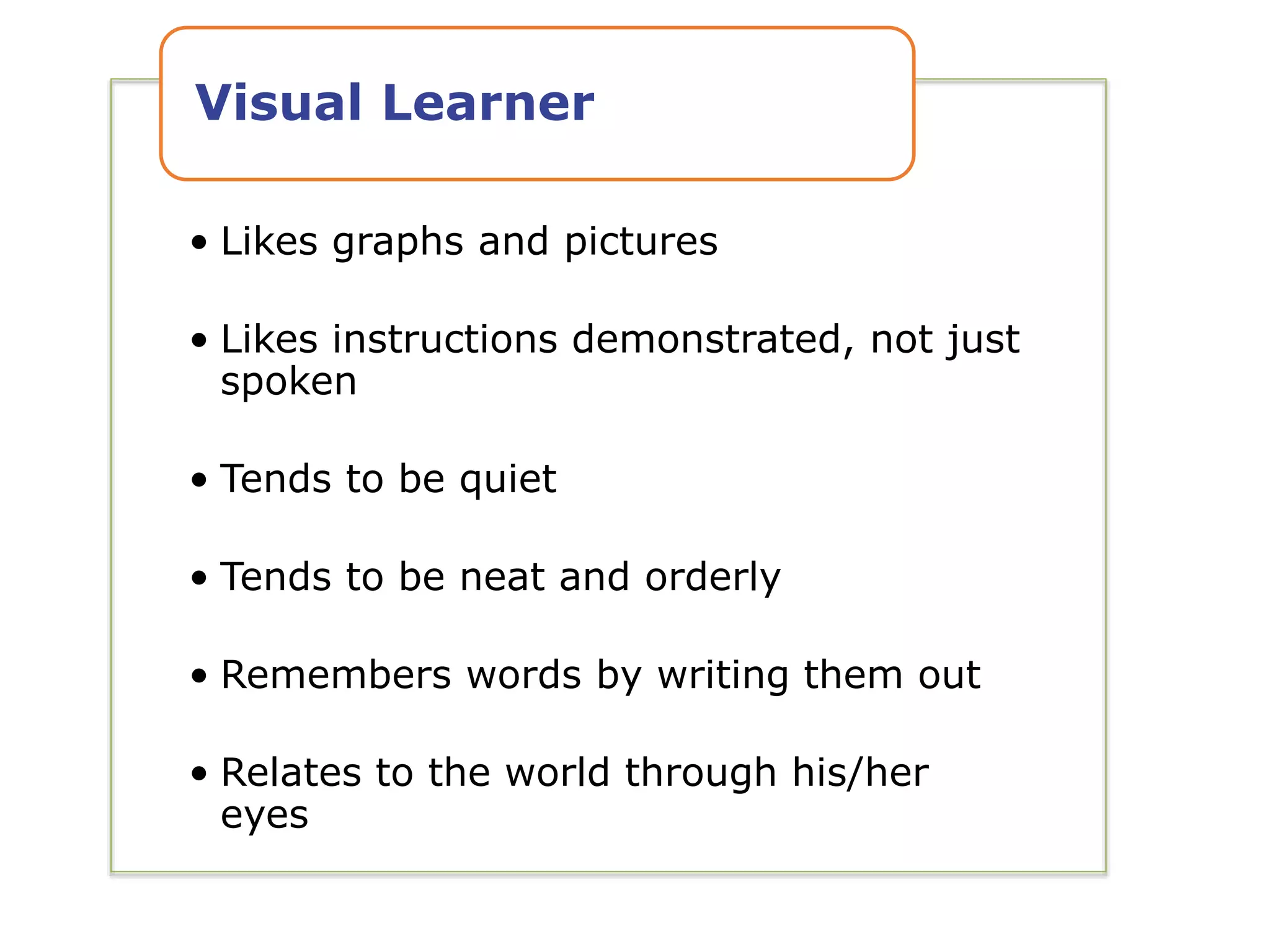 • Likes graphs and pictures
• Likes instructions demonstrated, not just
spoken
• Tends to be quiet
• Tends to be neat and orderly
• Remembers words by writing them out
• Relates to the world through his/her
eyes
Visual Learner
 