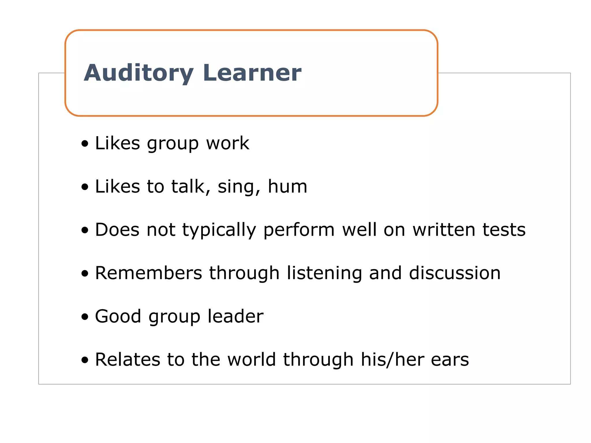 • Likes group work
• Likes to talk, sing, hum
• Does not typically perform well on written tests
• Remembers through listening and discussion
• Good group leader
• Relates to the world through his/her ears
Auditory Learner
 