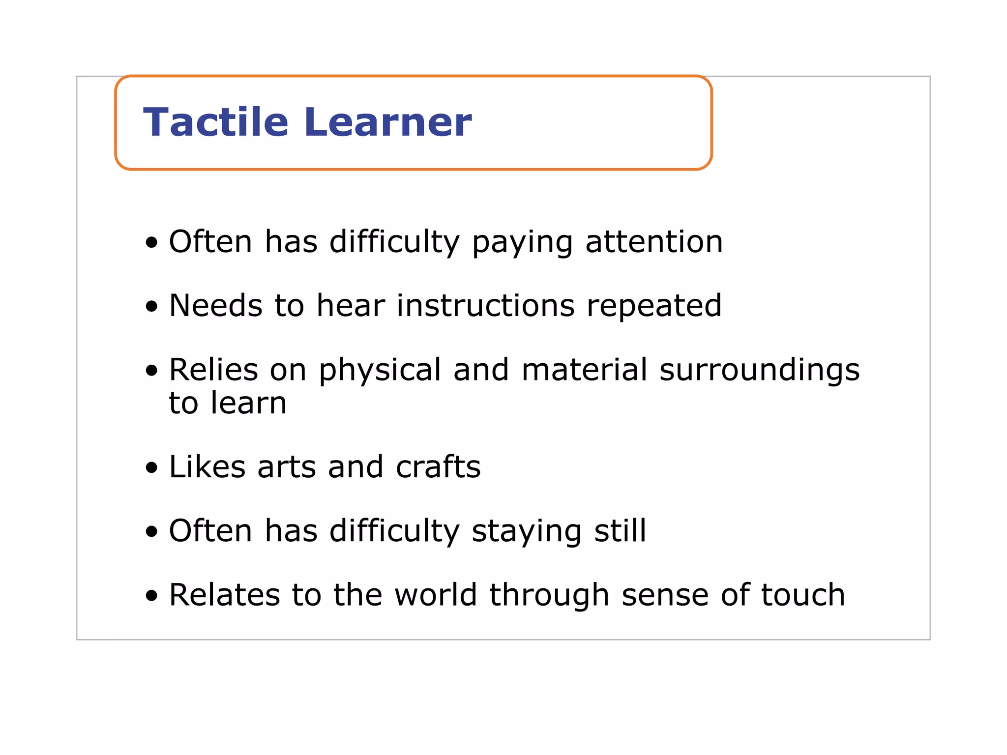 • Often has difficulty paying attention
• Needs to hear instructions repeated
• Relies on physical and material surroundings
to learn
• Likes arts and crafts
• Often has difficulty staying still
• Relates to the world through sense of touch
Tactile Learner
 