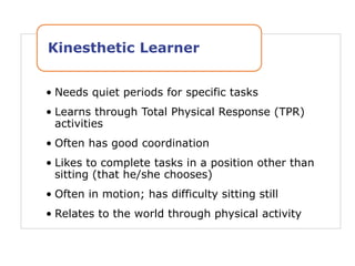 • Needs quiet periods for specific tasks
• Learns through Total Physical Response (TPR)
activities
• Often has good coordination
• Likes to complete tasks in a position other than
sitting (that he/she chooses)
• Often in motion; has difficulty sitting still
• Relates to the world through physical activity
Kinesthetic Learner
 