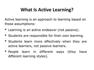What Is Active Learning?
Active learning is an approach to learning based on
these assumptions:
• Learning is an active endeavor (not passive).
• Students are responsible for their own learning.
• Students learn more effectively when they are
active learners, not passive learners.
• People learn in different ways (they have
different learning styles).
 