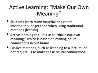 Active Learning: “Make Our Own
Meaning”
• Students learn more material and retain
information longer than when using traditional
methods (lecture).
• Active learning requires us to “make our own
meaning,” which is based on making neural
connections in our brains.
• Passive methods, such as listening to a lecture, do
not require us to make these neural connections.
 