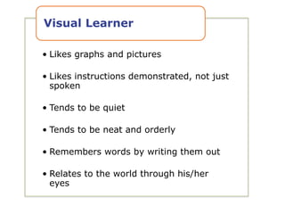 • Likes graphs and pictures
• Likes instructions demonstrated, not just
spoken
• Tends to be quiet
• Tends to be neat and orderly
• Remembers words by writing them out
• Relates to the world through his/her
eyes
Visual Learner
 