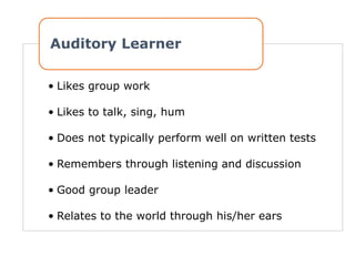 • Likes group work
• Likes to talk, sing, hum
• Does not typically perform well on written tests
• Remembers through listening and discussion
• Good group leader
• Relates to the world through his/her ears
Auditory Learner
 