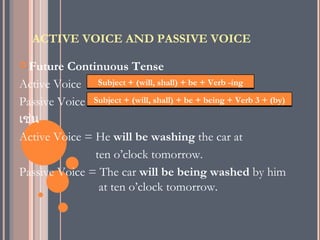 ACTIVE VOICE AND PASSIVE VOICE

 Future Continuous Tense
Active Voice Subject + (will, shall) + be + Verb -ing
Passive Voice Subject + (will, shall) + be + being + Verb 3 + (by)
เช่น
Active Voice = He will be washing the car at
               ten o’clock tomorrow.
Passive Voice = The car will be being washed by him
                at ten o’clock tomorrow.
 