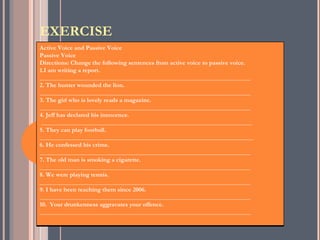 EXERCISE
Active Voice and Passive Voice
Passive Voice
Directions: Change the following sentences from active voice to passive voice.
1.I am writing a report.
___________________________________________________________________
2. The hunter wounded the lion.
___________________________________________________________________
3. The girl who is lovely reads a magazine.
___________________________________________________________________
4. Jeff has declared his innocence.
 ___________________________________________________________________
5. They can play football.
____________________________________________________________________
6. He confessed his crime.
___________________________________________________________________
7. The old man is smoking a cigarette.
___________________________________________________________________
8. We were playing tennis.
___________________________________________________________________
9. I have been teaching them since 2006.
___________________________________________________________________
10. Your drunkenness aggravates your offence.
___________________________________________________________________
 
 