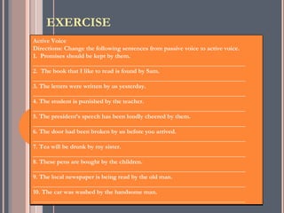 EXERCISE
Active Voice
Directions: Change the following sentences from passive voice to active voice.
1. Promises should be kept by them.
___________________________________________________________________
2. The book that I like to read is found by Sam.
___________________________________________________________________
3. The letters were written by us yesterday.
___________________________________________________________________
4. The student is punished by the teacher.
___________________________________________________________________
5. The president’s speech has been loudly cheered by them.
___________________________________________________________________
6. The door had been broken by us before you arrived.
___________________________________________________________________
7. Tea will be drunk by my sister.
___________________________________________________________________
8. These pens are bought by the children.
___________________________________________________________________
9. The local newspaper is being read by the old man.
___________________________________________________________________
10. The car was washed by the handsome man.
___________________________________________________________________
 