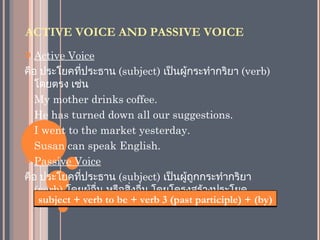 ACTIVE VOICE AND PASSIVE VOICE
  Active Voice
คือ ประโยคทีประธาน (subject) เป็นผู้กระทำากริยา (verb)
             ่
   โดยตรง เช่น
- My mother drinks coffee.

- He has turned down all our suggestions.

- I went to the market yesterday.

- Susan can speak English.

 Passive Voice

คือ ประโยคทีประธาน (subject) เป็นผู้ถูกกระทำากริยา
               ่
   (verb) โดยผู้อื่น หรือสิ่งอื่น โดยโครงสร้างประโยค
   passive + verbคือ be + verb 3 (past participle) + (by)
    subject voice to
 