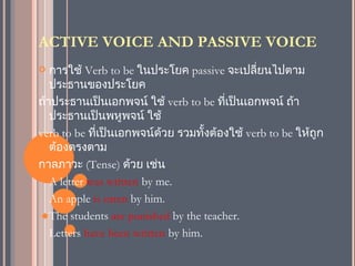 ACTIVE VOICE AND PASSIVE VOICE
  การใช้ Verb to be ในประโยค passive จะเปลี่ยนไปตาม
   ประธานของประโยค
ถ้าประธานเป็นเอกพจน์ ใช้ verb to be ทีเป็นเอกพจน์ ถ้า
                                        ่
   ประธานเป็นพหูพจน์ ใช้
verb to be ที่เป็นเอกพจน์ด้วย รวมทั้งต้องใช้ verb to be ให้ถูก
   ต้องตรงตาม
กาลภาวะ (Tense) ด้วย เช่น
- A letter was written by me.

- An apple is eaten by him.

- The students are punished by the teacher.

- Letters have been written by him.
 