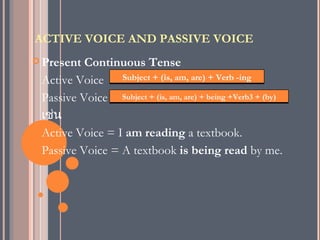 ACTIVE VOICE AND PASSIVE VOICE
 Present Continuous Tense
 Active Voice    Subject + (is, am, are) + Verb -ing

 Passive Voice Subject + (is, am, are) + being +Verb3 + (by)
 เช่น
 Active Voice = I am reading a textbook.
 Passive Voice = A textbook is being read by me.
 