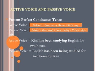ACTIVE VOICE AND PASSIVE VOICE

 Present Perfect Continuous Tense
 Active Voice     Subject + (has, have) +been + Verb -ing
 Passive Voice Subject + (has, have) + been + being + Verb 3 + (by)
 เช่น
 Active Voice = Kim has been studying English for
                two hours.
 Passive Voice = English has been being studied for
                  two hours by Kim.
 
