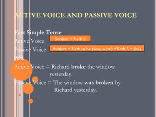 ACTIVE VOICE AND PASSIVE VOICE

 PastSimple Tense
                 Subject + Verb 2
 Active Voice
 Passive Voice Subject + Verb to be (was, were) +Verb 3 + (by)
 เช่น
 Active Voice = Richard broke the window
               yesterday.
 Passive Voice = The window was broken by
                 Richard yesterday.
 