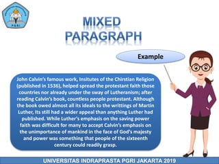 UNIVERSITAS INDRAPRASTA PGRI JAKARTA 2019
Example
John Calvin’s famous work, Insitutes of the Chirstian Religion
(published in 1536), helped spread the protestant faith those
countries nor already under the sway of Lutheranism; after
reading Calvin’s book, countless people protestant. Although
the book owed almost all its ideals to the writtings of Martin
Luther, Its still had a wider appeal than anything Luther had
published. While Luther’s emphasis on the saving power
faith was difficult for many to accept Calvin’s emphasis on
the unimportance of mankind in the face of God’s majesty
and power was something that people of the sixteenth
century could readily grasp.
 