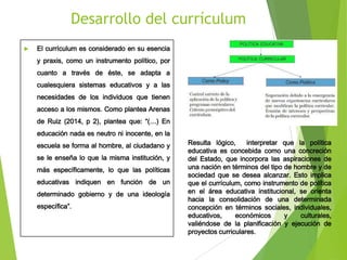 Desarrollo del currículum


El currículum es considerado en su esencia
y praxis, como un instrumento político, por
cuanto a través de éste, se adapta a
cualesquiera sistemas educativos y a las
necesidades de los individuos que tienen
acceso a los mismos. Como plantea Arenas
de Ruiz (2014, p 2), plantea que: “(…) En
educación nada es neutro ni inocente, en la
escuela se forma al hombre, al ciudadano y

se le enseña lo que la misma institución, y
más específicamente, lo que las políticas
educativas indiquen en función de un
determinado gobierno y de una ideología
específica”.

Resulta lógico,
interpretar que la política
educativa es concebida como una concreción
del Estado, que incorpora las aspiraciones de
una nación en términos del tipo de hombre y de
sociedad que se desea alcanzar. Esto implica
que el currículum, como instrumento de política
en el área educativa institucional, se orienta
hacia la consolidación de una determinada
concepción en términos sociales, individuales,
educativos,
económicos
y
culturales,
valiéndose de la planificación y ejecución de
proyectos curriculares.

 