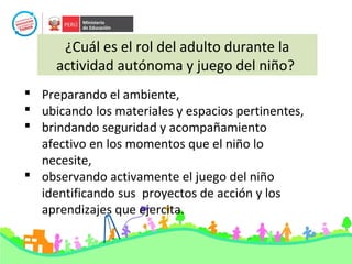 ¿Cuál es el rol del adulto durante la
actividad autónoma y juego del niño?
 Preparando el ambiente,
 ubicando los materiales y espacios pertinentes,
 brindando seguridad y acompañamiento
afectivo en los momentos que el niño lo
necesite,
 observando activamente el juego del niño
identificando sus proyectos de acción y los
aprendizajes que ejercita.
 