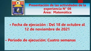 • Fecha de ejecución : Del 18 de octubre al
12 de noviembre de 2021
• Periodo de ejecución: Cuatro semanas
Presentación de las actividades de la
experiencia N° 08
Área: Matemática
 