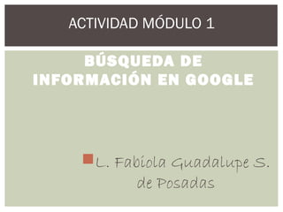 ACTIVIDAD MÓDULO 1
BÚSQUEDA DE
INFORMACIÓN EN GOOGLE
L. Fabiola Guadalupe S.
de Posadas
 