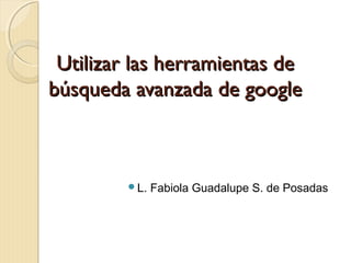Utilizar las herramientas deUtilizar las herramientas de
búsqueda avanzada de googlebúsqueda avanzada de google
L. Fabiola Guadalupe S. de Posadas
 