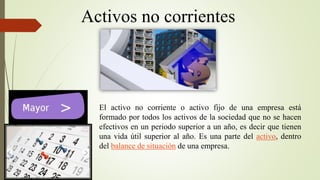 Activos no corrientes
El activo no corriente o activo fijo de una empresa está
formado por todos los activos de la sociedad que no se hacen
efectivos en un periodo superior a un año, es decir que tienen
una vida útil superior al año. Es una parte del activo, dentro
del balance de situación de una empresa.
 
