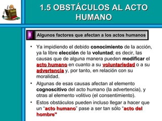 1.5 OBSTÁCULOS AL ACTO1.5 OBSTÁCULOS AL ACTO
HUMANOHUMANO
• Ya impidiendo el debido conocimientoconocimiento de la acción,
ya la libre elecciónelección de la voluntadvoluntad; es decir, las
causas que de alguna manera pueden modificarmodificar el
acto humanoacto humano en cuanto a su voluntariedadvoluntariedad o a su
advertenciaadvertencia y, por tanto, en relación con su
moralidad.
• Algunas de esas causas afectan al elemento
cognoscitivocognoscitivo del acto humano (la advertencia), y
otras al elemento volitivo (el consentimiento).
• Estos obstáculos pueden incluso llegar a hacer que
un “acto humanoacto humano” pase a ser tan sólo “acto delacto del
hombre”hombre”
Algunos factores que afectan a los actos humanosAlgunos factores que afectan a los actos humanos
 