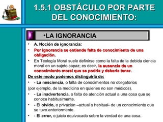 1.5.1 OBSTÁCULO POR PARTE1.5.1 OBSTÁCULO POR PARTE
DEL CONOCIMIENTO:DEL CONOCIMIENTO:
• A. Noción de ignorancia:A. Noción de ignorancia:
• Por ignorancia se entiende falta de conocimiento de unaPor ignorancia se entiende falta de conocimiento de una
obligación.obligación.
• En Teología Moral suele definirse como la falta de la debida ciencia
moral en un sujeto capaz; es decir, la ausencia de unla ausencia de un
conocimiento moral que se podría y debería tener.conocimiento moral que se podría y debería tener.
De este modo podemos distinguirla de:De este modo podemos distinguirla de:
• - La nesciencia, o falta de conocimientos no obligatorios
(por ejemplo, de la medicina en quienes no son médicos).
• - La inadvertencia, o falta de atención actual a una cosa que se
conoce habitualmente.
• - El olvido, o privación –actual o habitual- de un conocimiento que
se tuvo anteriormente.
• - El error, o juicio equivocado sobre la verdad de una cosa.
•LA IGNORANCIA
 