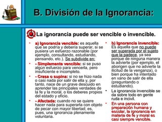 • a) Ignorancia vencible:a) Ignorancia vencible: es aquella
que se podría y debería superar, si se
pusiera un esfuerzo razonable (por
ejemplo, consultando, estudiando,
pensando, etc.). Se subdivide en:Se subdivide en:
• - Simplemente vencible:- Simplemente vencible: si se puso
algún esfuerzo para vencerla, pero
insuficiente e incompleto.
• -- Crasa o supina:Crasa o supina: si no se hizo nada
o casi nada por salir de ella y, por
tanto, nace de un grave descuido en
aprender las principales verdades de
la fe y la moral, o los deberes propios
del estado y oficio.
• - Afectada:- Afectada: cuando no se quiere
hacer nada para superarla con objeto
de pecar con mayor libertad; es,
pues, una ignorancia plenamente
voluntaria.
• b) Ignorancia invencible:b) Ignorancia invencible:
Es aquella que no puedeno puede
ser superada por el sujetoser superada por el sujeto
que la padeceque la padece, ya sea
porque de ninguna manera
la advierte (por ejemplo, el
aborigen que no advierte la
ilicitud de la venganza), o
bien porque ha intentado
en vano de salir de ella
(preguntando o
estudiando).
• La ignorancia invencible seLa ignorancia invencible se
da sobre todo en genteda sobre todo en gente
ruda e incivil.ruda e incivil.
• En una persona conEn una persona con
preparación humana ypreparación humana y
escolar, la ignorancia enescolar, la ignorancia en
materia de fe y moral esmateria de fe y moral es
casi siempre vencible.casi siempre vencible.
B. División de la Ignorancia:B. División de la Ignorancia:
La ignorancia puede ser vencible o invencible.La ignorancia puede ser vencible o invencible.
 