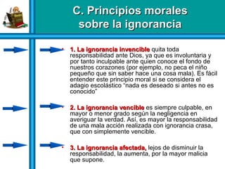 C. Principios moralesC. Principios morales
sobre la ignoranciasobre la ignorancia
C. Principios moralesC. Principios morales
sobre la ignoranciasobre la ignorancia
• 1. La ignorancia invencible1. La ignorancia invencible quita toda
responsabilidad ante Dios, ya que es involuntaria y
por tanto inculpable ante quien conoce el fondo de
nuestros corazones (por ejemplo, no peca el niño
pequeño que sin saber hace una cosa mala). Es fácil
entender este principio moral si se considera el
adagio escolástico “nada es deseado si antes no es
conocido”
• 2. La ignorancia vencible2. La ignorancia vencible es siempre culpable, en
mayor o menor grado según la negligencia en
averiguar la verdad. Así, es mayor la responsabilidad
de una mala acción realizada con ignorancia crasa,
que con simplemente vencible.
• 3. La ignorancia afectada,3. La ignorancia afectada, lejos de disminuir la
responsabilidad, la aumenta, por la mayor malicia
que supone.
 