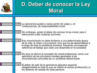 D. Deber de conocer la LeyD. Deber de conocer la Ley
MoralMoral
• La ignorancia puede a veces eximir de culpa y, en
consecuencia, de responsabilidad moral.
• Sin embargo, existe el deber de conocer la ley moral, para ir
adecuando a ella nuestras acciones.
• Ese conocimiento no debe limitarse a una determinada época
de la vida, la niñez o la juventud, sino que ha de desarrollarse a
lo largo de toda la existencia humana, haciendo una especial
referencia al trabajo que cada uno desarrolla en la sociedad.
• De aquí se deriva el concepto de moral profesional, como una
aplicación de los principios morales generales a las
circunstancias concretas de un ambiente determinado.
• El deber de salir de la ignorancia adquiere especial
obligatoriedad en todo lo que se refiere al campo profesional y a
los deberes de estado de cada persona.
 