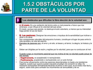 1.5.2 OBSTÁCULOS POR1.5.2 OBSTÁCULOS POR
PARTE DE LA VOLUNTADPARTE DE LA VOLUNTAD
• A. El miedo:A. El miedo: Es una vacilación del ánimo ante un mal presente o futuro que nos
amenaza, y que influye en la voluntad del que actúa.
• El miedo -aunque sea grande- no destruye el acto voluntario, a menos que su intensidad
haga perder el uso de razón.
• B. Las pasiones:B. Las pasiones: Designan las emociones o impulsos de la sensibilidad que inclinan a
obrar o no obrar.
• Son componentes naturales del psiquismo humano, constituyen el lugar de paso entre la
vida sensible y la vida del espíritu.
• Ejemplos de pasiones son:Ejemplos de pasiones son: el amor y el odio, el deseo y el temor, la alegría, la tristeza y la
ira.
• Deben ser dirigidas por la razón y regidas por la voluntad, para que no conduzcan al mal.
Cuando surge un movimiento pasional que nos inclina al mal, la voluntad puede actuar deCuando surge un movimiento pasional que nos inclina al mal, la voluntad puede actuar de
dos formas:dos formas:
• - Negativamente,- Negativamente, no aceptándolo ni rechazándolo.
• - Positivamente,- Positivamente, aceptándolo o rechazándolo con un acto formal.
• Para luchar eficazmente contra las pasiones desordenadas no basta una resistencia
negativa, puesto que supone quedar expuesto al peligro de consentir en ellas. Es
necesario rechazarlas formalmente llevando el ánimo a otra cosa: es el medio más fácil y
seguro, sobre todo para combatir los movimientos de sensualidad y de ira.
•Los obstáculos que dificultan la libre elección de la voluntad son:
 