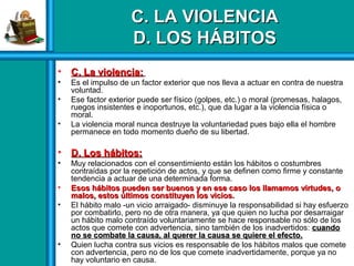 C. LA VIOLENCIAC. LA VIOLENCIA
D. LOS HÁBITOSD. LOS HÁBITOS
• C. La violencia:C. La violencia:
• Es el impulso de un factor exterior que nos lleva a actuar en contra de nuestra
voluntad.
• Ese factor exterior puede ser físico (golpes, etc.) o moral (promesas, halagos,
ruegos insistentes e inoportunos, etc.), que da lugar a la violencia física o
moral.
• La violencia moral nunca destruye la voluntariedad pues bajo ella el hombre
permanece en todo momento dueño de su libertad.
• D. Los hábitos:D. Los hábitos:
• Muy relacionados con el consentimiento están los hábitos o costumbres
contraídas por la repetición de actos, y que se definen como firme y constante
tendencia a actuar de una determinada forma.
• Esos hábitos pueden ser buenos y en ese caso los llamamos virtudes, oEsos hábitos pueden ser buenos y en ese caso los llamamos virtudes, o
malos, estos últimos constituyen los vicios.malos, estos últimos constituyen los vicios.
• El hábito malo -un vicio arraigado- disminuye la responsabilidad si hay esfuerzo
por combatirlo, pero no de otra manera, ya que quien no lucha por desarraigar
un hábito malo contraído voluntariamente se hace responsable no sólo de los
actos que comete con advertencia, sino también de los inadvertidos: cuandocuando
no se combate la causa, al querer la causa se quiere el efecto.no se combate la causa, al querer la causa se quiere el efecto.
• Quien lucha contra sus vicios es responsable de los hábitos malos que comete
con advertencia, pero no de los que comete inadvertidamente, porque ya no
hay voluntario en causa.
 