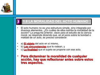 • 1.6 LA MORALIDAD DEL ACTO HUMANO
• El acto humano no es una estructura simple, sino integrada por
diversos elementos. ¿En cuáles de ellos estriba la moralidad de la
acción? La pregunta anterior, clave para el estudio de la ciencia
moral, se responde diciendo que, en el juicio sobre la bondad o
maldad de un acto, es preciso considerar:
• a) El objetoEl objeto del acto en sí mismo,
• b) Las circunstanciasLas circunstancias que lo rodean, y
• c) La finalidadLa finalidad que el sujeto se propone con ese acto.
• Para dictaminar la moralidad de cualquierPara dictaminar la moralidad de cualquier
acción, hay que reflexionar antes sobre estosacción, hay que reflexionar antes sobre estos
tres aspectos.tres aspectos.
 