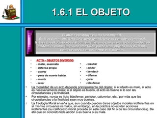1.6.1 EL OBJETO1.6.1 EL OBJETO
• La moralidad de un acto depende principalmente del objeto:La moralidad de un acto depende principalmente del objeto: si el objeto es malo, el actosi el objeto es malo, el acto
es necesariamente malo; si el objeto es bueno, el acto es bueno si lo son lases necesariamente malo; si el objeto es bueno, el acto es bueno si lo son las
circunstancias y la finalidad.circunstancias y la finalidad.
• Por ejemplo, nunca es lícito blasfemar, perjurar, calumniar, etc., por más que lasPor ejemplo, nunca es lícito blasfemar, perjurar, calumniar, etc., por más que las
circunstancias o la finalidad sean muy buenas.circunstancias o la finalidad sean muy buenas.
• La Teología Moral enseña que, aun cuando pueden darse objetos morales indiferentes enLa Teología Moral enseña que, aun cuando pueden darse objetos morales indiferentes en
sí mismos ni buenos ni malos, sin embargo, en la práctica no existen accionessí mismos ni buenos ni malos, sin embargo, en la práctica no existen acciones
indiferentes (su calificativo moral procede en este caso del fin o de las circunstancias). Deindiferentes (su calificativo moral procede en este caso del fin o de las circunstancias). De
ahí que en concreto toda acción o es buena o es mala.ahí que en concreto toda acción o es buena o es mala.
El objeto constituye el dato fundamental:El objeto constituye el dato fundamental:
Es la acción misma del sujeto, pero tomada bajo su consideración moral.Es la acción misma del sujeto, pero tomada bajo su consideración moral.
Nótese que el objeto no es el acto sin más, sino que es el acto de acuerdo a suNótese que el objeto no es el acto sin más, sino que es el acto de acuerdo a su
calificativo moral. Un mismo acto físico puede tener objetos muycalificativo moral. Un mismo acto físico puede tener objetos muy diversos,diversos,
como se aprecia en los ejemplos siguientes:como se aprecia en los ejemplos siguientes:
• ACTO – OBJETOS DIVERSOSACTO – OBJETOS DIVERSOS
• - matar, asesinato
• - defensa propia
• - aborto
• - pena de muerte hablar
• - mentir
• - rezar
• - insultar
• - adular
• - bendecir
• - difamar
• - jurar
• - blasfemar
 