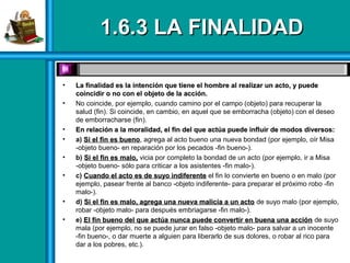 1.6.3 LA FINALIDAD1.6.3 LA FINALIDAD
• La finalidad es la intención que tiene el hombre al realizar un acto, y puedeLa finalidad es la intención que tiene el hombre al realizar un acto, y puede
coincidir o no con el objeto de la acción.coincidir o no con el objeto de la acción.
• No coincide, por ejemplo, cuando camino por el campo (objeto) para recuperar la
salud (fin). Si coincide, en cambio, en aquel que se emborracha (objeto) con el deseo
de emborracharse (fin).
• En relación a la moralidad, el fin del que actúa puede influir de modos diversos:En relación a la moralidad, el fin del que actúa puede influir de modos diversos:
• a) Si el fin es buenoSi el fin es bueno, agrega al acto bueno una nueva bondad (por ejemplo, oír Misa
-objeto bueno- en reparación por los pecados -fin bueno-).
• b) Si el fin es malo,Si el fin es malo, vicia por completo la bondad de un acto (por ejemplo, ir a Misa
-objeto bueno- sólo para criticar a los asistentes -fin malo-).
• c) Cuando el acto es de suyo indiferenteCuando el acto es de suyo indiferente el fin lo convierte en bueno o en malo (por
ejemplo, pasear frente al banco -objeto indiferente- para preparar el próximo robo -fin
malo-).
• d) Si el fin es malo, agrega una nueva malicia a un actoSi el fin es malo, agrega una nueva malicia a un acto de suyo malo (por ejemplo,
robar -objeto malo- para después embriagarse -fin malo-).
• e) El fin bueno del que actúa nunca puede convertir en buena una acciónEl fin bueno del que actúa nunca puede convertir en buena una acción de suyo
mala (por ejemplo, no se puede jurar en falso -objeto malo- para salvar a un inocente
-fin bueno-, o dar muerte a alguien para liberarlo de sus dolores, o robar al rico para
dar a los pobres, etc.).
 