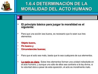 1.6.4 DETERMINACIÓN DE LA1.6.4 DETERMINACIÓN DE LA
MORALIDAD DEL ACTO HUMANOMORALIDAD DEL ACTO HUMANO
• El principio básico para juzgar la moralidad es elEl principio básico para juzgar la moralidad es el
siguiente:siguiente:
• Para que una acción sea buena, es necesario que lo sean sus tres
elementos:
• Objeto bueno,Objeto bueno,
• Fin bueno yFin bueno y
• Circunstancias buenas;Circunstancias buenas;
• Para que el acto sea malo, basta que lo sea cualquiera de sus elementos.
• La razón es clara:La razón es clara: Estos tres elementos forman una unidad indisoluble en
el acto humano, y aunque uno sólo de ellos sea contrario a la ley divina, si
la voluntad obra a pesar de esta oposición, el acto es moralmente malo.
 