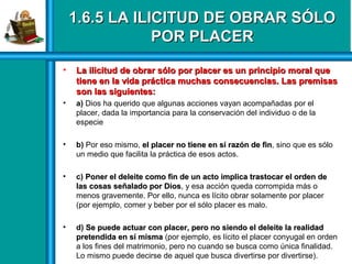1.6.5 LA ILICITUD DE OBRAR SÓLO1.6.5 LA ILICITUD DE OBRAR SÓLO
POR PLACERPOR PLACER
• La ilicitud de obrar sólo por placer es un principio moral queLa ilicitud de obrar sólo por placer es un principio moral que
tiene en la vida práctica muchas consecuencias. Las premisastiene en la vida práctica muchas consecuencias. Las premisas
son las siguientes:son las siguientes:
• a) Dios ha querido que algunas acciones vayan acompañadas por el
placer, dada la importancia para la conservación del individuo o de la
especie
• b) Por eso mismo, el placer no tiene en sí razón de finel placer no tiene en sí razón de fin, sino que es sólo
un medio que facilita la práctica de esos actos.
• c) Poner el deleite como fin de un acto implica trastocar el orden dePoner el deleite como fin de un acto implica trastocar el orden de
las cosas señalado por Dioslas cosas señalado por Dios, y esa acción queda corrompida más o
menos gravemente. Por ello, nunca es lícito obrar solamente por placer
(por ejemplo, comer y beber por el sólo placer es malo.
• d) Se puede actuar con placer, pero no siendo el deleite la realidadSe puede actuar con placer, pero no siendo el deleite la realidad
pretendida en sí mismapretendida en sí misma (por ejemplo, es lícito el placer conyugal en orden
a los fines del matrimonio, pero no cuando se busca como única finalidad.
Lo mismo puede decirse de aquel que busca divertirse por divertirse).
 