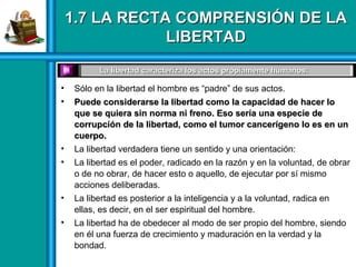 1.7 LA RECTA COMPRENSIÓN DE LA1.7 LA RECTA COMPRENSIÓN DE LA
LIBERTADLIBERTAD
• Sólo en la libertad el hombre es “padre” de sus actos.
• Puede considerarse la libertad como la capacidad de hacer loPuede considerarse la libertad como la capacidad de hacer lo
que se quiera sin norma ni freno. Eso sería una especie deque se quiera sin norma ni freno. Eso sería una especie de
corrupción de la libertad, como el tumor cancerígeno lo es en uncorrupción de la libertad, como el tumor cancerígeno lo es en un
cuerpo.cuerpo.
• La libertad verdadera tiene un sentido y una orientación:
• La libertad es el poder, radicado en la razón y en la voluntad, de obrar
o de no obrar, de hacer esto o aquello, de ejecutar por sí mismo
acciones deliberadas.
• La libertad es posterior a la inteligencia y a la voluntad, radica en
ellas, es decir, en el ser espiritual del hombre.
• La libertad ha de obedecer al modo de ser propio del hombre, siendo
en él una fuerza de crecimiento y maduración en la verdad y la
bondad.
La libertad caracteriza los actos propiamente humanos:La libertad caracteriza los actos propiamente humanos:
 