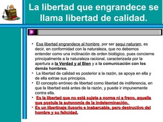 La libertad que engrandece se
llama libertad de calidad.
• Esa libertad engrandece al hombreEsa libertad engrandece al hombre, por ser, por ser sequi naturamsequi naturam, es, es
decir, en conformidad con la naturaleza, que no debemosdecir, en conformidad con la naturaleza, que no debemos
entender como una inclinación de orden biológico, pues concierneentender como una inclinación de orden biológico, pues concierne
principalmente a la naturaleza racional, caracterizada por laprincipalmente a la naturaleza racional, caracterizada por la
apertura aapertura a la Verdad y al Bienla Verdad y al Bien y ay a la comunicación con los
demás hombres.
• La libertad de calidad es posterior a la razón, se apoya en ella yLa libertad de calidad es posterior a la razón, se apoya en ella y
de ella extrae sus principios.de ella extrae sus principios.
• El concepto erróneo de libertad como libertad de indiferencia, enEl concepto erróneo de libertad como libertad de indiferencia, en
que la libertad está antes de la razón, y puede ir impunementeque la libertad está antes de la razón, y puede ir impunemente
contra ella.contra ella.
• Es la libertad que no está sujeta a norma ni a freno, aquellaEs la libertad que no está sujeta a norma ni a freno, aquella
que postula la autonomía de la indeterminación.que postula la autonomía de la indeterminación.
• Es un libertinaje ilusorio e inabarcable, pero destructivo delEs un libertinaje ilusorio e inabarcable, pero destructivo del
hombre y su felicidad.hombre y su felicidad.
 
