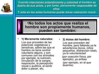• 1) Meramente naturales:
Los que proceden de las
potencias vegetativas y
sensitivas, sobre las que el
hombre no tiene control
voluntario alguno, y son
comunes con los animales:
por ejemplo, la nutrición,
circulación de la sangre,
respiración, la percepción
visual o auditiva, el sentir
dolor o placer, etc.
• 2) Actos del hombre:
Los que proceden del
hombre, pero faltando ya la
advertencia (locos, niños
pequeños, distracción total),
ya la voluntariedad
(por coacción física, por
ejemplo), ya ambas
(por ejemplo, en el que
duerme).
CuandoCuando intervienen entendimiento y voluntadintervienen entendimiento y voluntad el hombreel hombre eses
dueño de sus actosdueño de sus actos, y por tanto, plenamente, y por tanto, plenamente responsableresponsable dede
ellos.ellos.
Y sólo en los actos humanos puede darse valoración moral.Y sólo en los actos humanos puede darse valoración moral.
•No todos los actos que realiza el
hombre son propiamente humanos,
pueden ser también:
 