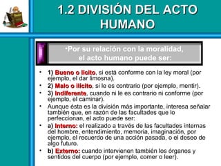 1.2 DIVISIÓN DEL ACTO1.2 DIVISIÓN DEL ACTO
HUMANOHUMANO
• 1) Bueno o lícitoBueno o lícito, si está conforme con la ley moral (por
ejemplo, el dar limosna).
• 2) Malo o ilícitoMalo o ilícito, si le es contrario (por ejemplo, mentir).
• 3) IndiferenteIndiferente, cuando ni le es contrario ni conforme (por
ejemplo, el caminar).
• Aunque ésta es la división más importante, interesa señalar
también que, en razón de las facultades que lo
perfeccionan, el acto puede ser:
• a) Interno:Interno: el realizado a través de las facultades internas
del hombre, entendimiento, memoria, imaginación, por
ejemplo, el recuerdo de una acción pasada, o el deseo de
algo futuro.
• b) Externo:Externo: cuando intervienen también los órganos y
sentidos del cuerpo (por ejemplo, comer o leer).
•Por su relación con la moralidad,
el acto humano puede ser:
 