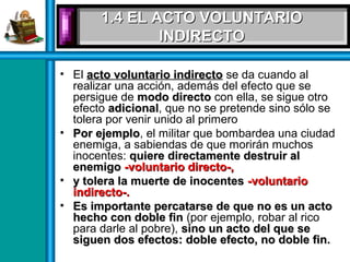 1.4 EL ACTO VOLUNTARIO1.4 EL ACTO VOLUNTARIO
INDIRECTOINDIRECTO
• El acto voluntario indirectoacto voluntario indirecto se da cuando al
realizar una acción, además del efecto que se
persigue de modo directomodo directo con ella, se sigue otro
efecto adicionaladicional, que no se pretende sino sólo se
tolera por venir unido al primero
• Por ejemploPor ejemplo, el militar que bombardea una ciudad
enemiga, a sabiendas de que morirán muchos
inocentes: quiere directamente destruir alquiere directamente destruir al
enemigoenemigo -voluntario directo-,-voluntario directo-,
• y tolera la muerte de inocentesy tolera la muerte de inocentes -voluntario-voluntario
indirecto-.indirecto-.
• Es importante percatarse de que no es un actoEs importante percatarse de que no es un acto
hecho con doble finhecho con doble fin (por ejemplo, robar al rico
para darle al pobre), sino un acto del que sesino un acto del que se
siguen dos efectos: doble efecto, no doble fin.siguen dos efectos: doble efecto, no doble fin.
 